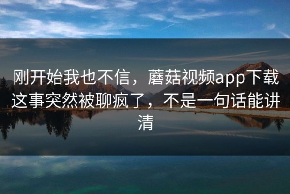 刚开始我也不信，蘑菇视频app下载这事突然被聊疯了，不是一句话能讲清