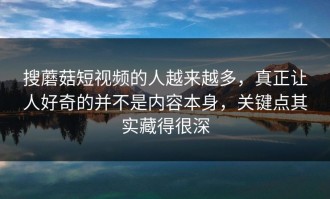 搜蘑菇短视频的人越来越多，真正让人好奇的并不是内容本身，关键点其实藏得很深