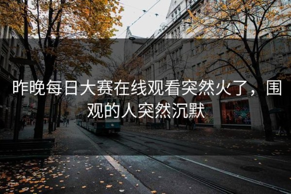 昨晚每日大赛在线观看突然火了，围观的人突然沉默