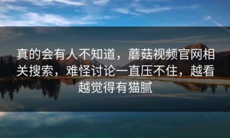 真的会有人不知道，蘑菇视频官网相关搜索，难怪讨论一直压不住，越看越觉得有猫腻