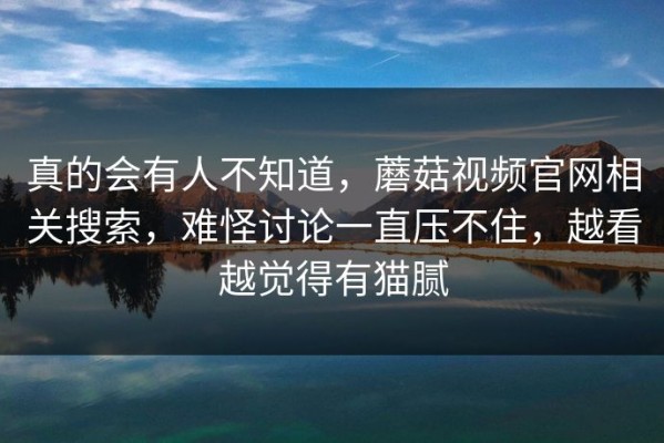 真的会有人不知道，蘑菇视频官网相关搜索，难怪讨论一直压不住，越看越觉得有猫腻