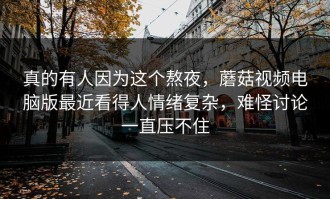 真的有人因为这个熬夜，蘑菇视频电脑版最近看得人情绪复杂，难怪讨论一直压不住