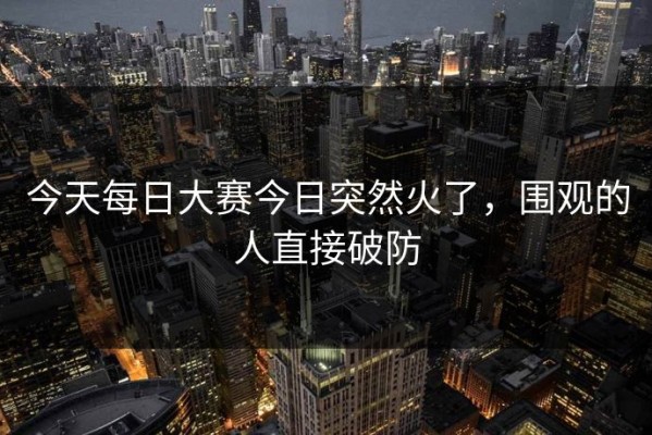 今天每日大赛今日突然火了，围观的人直接破防