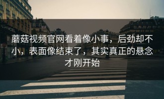 蘑菇视频官网看着像小事，后劲却不小，表面像结束了，其实真正的悬念才刚开始