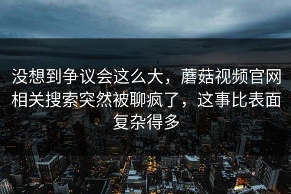 没想到争议会这么大，蘑菇视频官网相关搜索突然被聊疯了，这事比表面复杂得多
