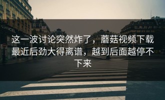 这一波讨论突然炸了，蘑菇视频下载最近后劲大得离谱，越到后面越停不下来