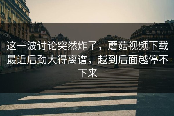 这一波讨论突然炸了，蘑菇视频下载最近后劲大得离谱，越到后面越停不下来