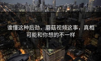 谁懂这种后劲，蘑菇视频这事，真相可能和你想的不一样