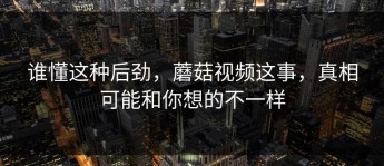 谁懂这种后劲，蘑菇视频这事，真相可能和你想的不一样