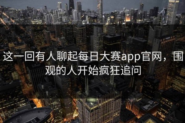 这一回有人聊起每日大赛app官网，围观的人开始疯狂追问