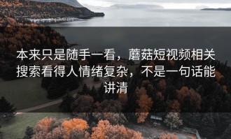 本来只是随手一看，蘑菇短视频相关搜索看得人情绪复杂，不是一句话能讲清