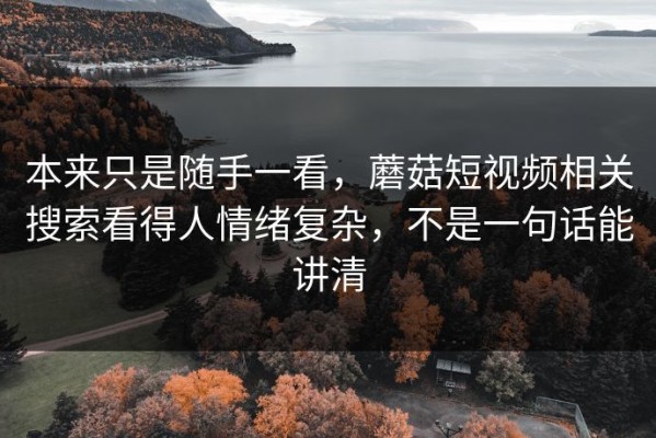 本来只是随手一看，蘑菇短视频相关搜索看得人情绪复杂，不是一句话能讲清