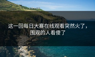 这一回每日大赛在线观看突然火了，围观的人看傻了