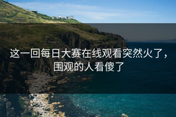 这一回每日大赛在线观看突然火了，围观的人看傻了
