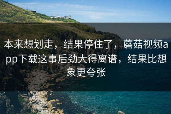 本来想划走，结果停住了，蘑菇视频app下载这事后劲大得离谱，结果比想象更夸张