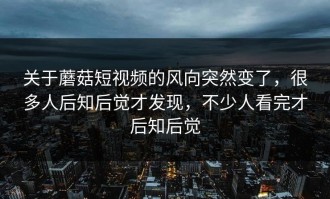 关于蘑菇短视频的风向突然变了，很多人后知后觉才发现，不少人看完才后知后觉
