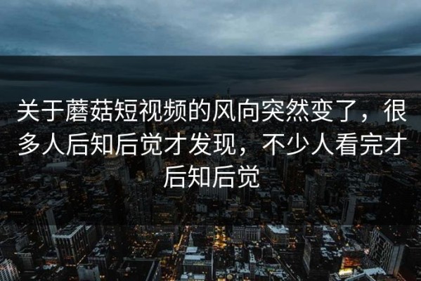 关于蘑菇短视频的风向突然变了，很多人后知后觉才发现，不少人看完才后知后觉
