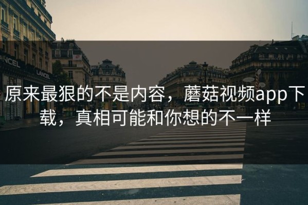 原来最狠的不是内容，蘑菇视频app下载，真相可能和你想的不一样