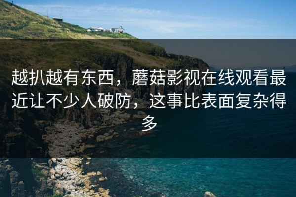 越扒越有东西，蘑菇影视在线观看最近让不少人破防，这事比表面复杂得多