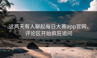 这两天有人聊起每日大赛app官网，评论区开始疯狂追问