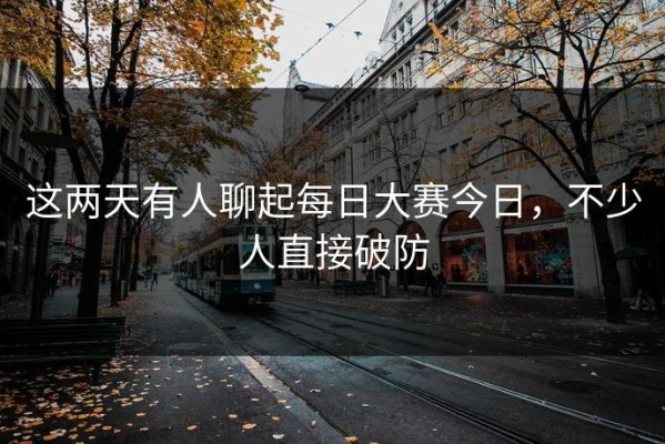 这两天有人聊起每日大赛今日，不少人直接破防
