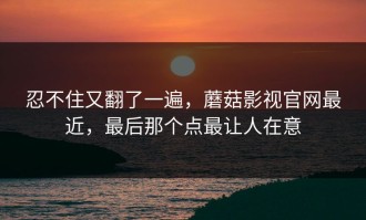 忍不住又翻了一遍，蘑菇影视官网最近，最后那个点最让人在意