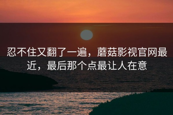 忍不住又翻了一遍，蘑菇影视官网最近，最后那个点最让人在意