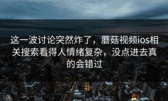 这一波讨论突然炸了，蘑菇视频ios相关搜索看得人情绪复杂，没点进去真的会错过