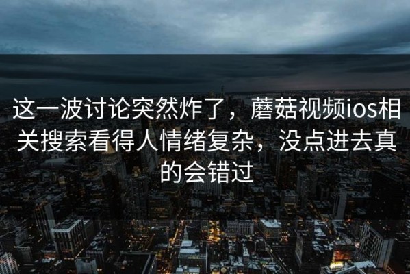 这一波讨论突然炸了，蘑菇视频ios相关搜索看得人情绪复杂，没点进去真的会错过