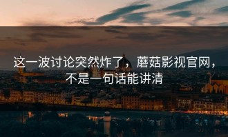 这一波讨论突然炸了，蘑菇影视官网，不是一句话能讲清