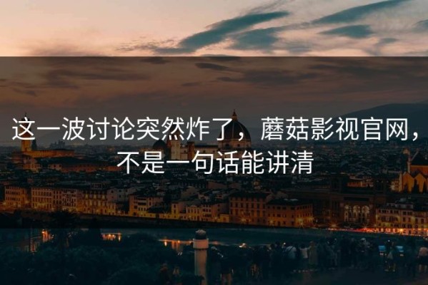 这一波讨论突然炸了，蘑菇影视官网，不是一句话能讲清