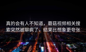 真的会有人不知道，蘑菇视频相关搜索突然被聊疯了，结果比想象更夸张