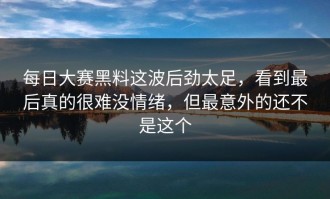 每日大赛黑料这波后劲太足，看到最后真的很难没情绪，但最意外的还不是这个
