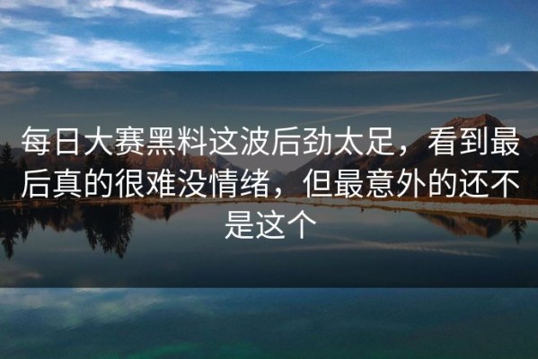 每日大赛黑料这波后劲太足，看到最后真的很难没情绪，但最意外的还不是这个