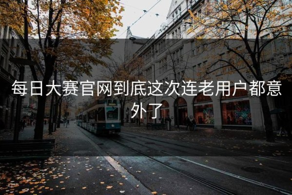 每日大赛官网到底这次连老用户都意外了