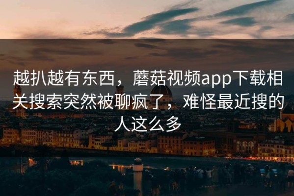 越扒越有东西，蘑菇视频app下载相关搜索突然被聊疯了，难怪最近搜的人这么多