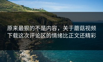 原来最狠的不是内容，关于蘑菇视频下载这次评论区的情绪比正文还精彩