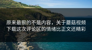 原来最狠的不是内容，关于蘑菇视频下载这次评论区的情绪比正文还精彩