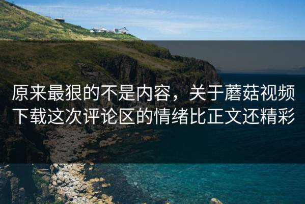 原来最狠的不是内容，关于蘑菇视频下载这次评论区的情绪比正文还精彩