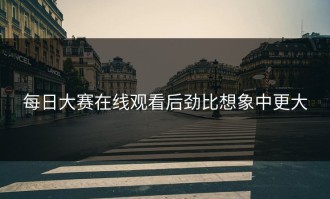 每日大赛在线观看后劲比想象中更大
