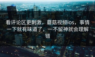 看评论区更刺激，蘑菇视频ios，事情一下就有味道了，一不留神就会理解错