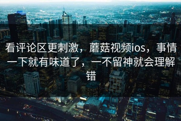 看评论区更刺激，蘑菇视频ios，事情一下就有味道了，一不留神就会理解错