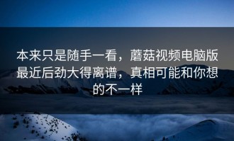 本来只是随手一看，蘑菇视频电脑版最近后劲大得离谱，真相可能和你想的不一样