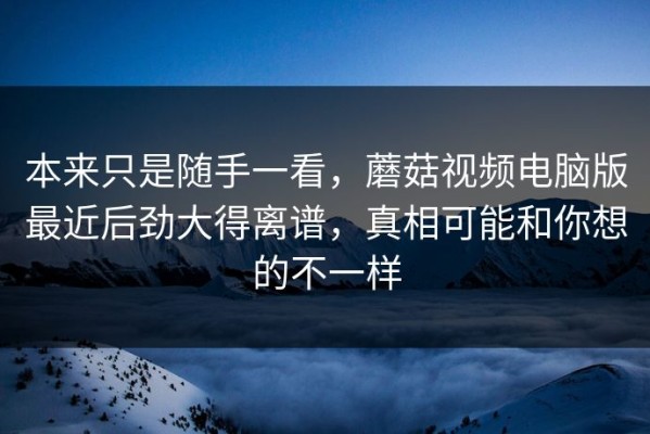 本来只是随手一看，蘑菇视频电脑版最近后劲大得离谱，真相可能和你想的不一样