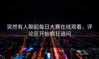 突然有人聊起每日大赛在线观看，评论区开始疯狂追问