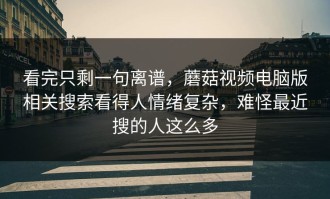 看完只剩一句离谱，蘑菇视频电脑版相关搜索看得人情绪复杂，难怪最近搜的人这么多