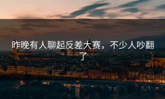 昨晚有人聊起反差大赛，不少人吵翻了