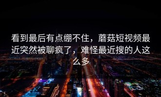 看到最后有点绷不住，蘑菇短视频最近突然被聊疯了，难怪最近搜的人这么多