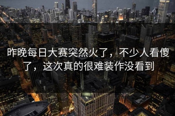 昨晚每日大赛突然火了，不少人看傻了，这次真的很难装作没看到