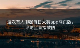 这次有人聊起每日大赛app网页版，评论区直接破防